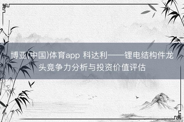 博亚(中国)体育app 科达利——锂电结构件龙头竞争力分析与投资价值评估