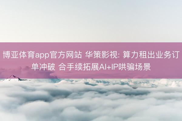 博亚体育app官方网站 华策影视: 算力租出业务订单冲破 合手续拓展AI+IP哄骗场景