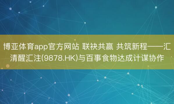 博亚体育app官方网站 联袂共赢 共筑新程——汇清醒汇注(9878.HK)与百事食物达成计谋协作