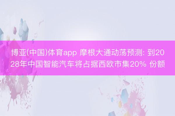 博亚(中国)体育app 摩根大通动荡预测: 到2028年中国智能汽车将占据西欧市集20% 份额