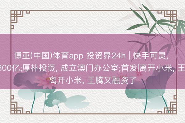 博亚(中国)体育app 投资界24h | 快手可灵， 估值喊到1300亿;厚朴投资， 成立澳门办公室;首发|离开小米， 王腾又融资了