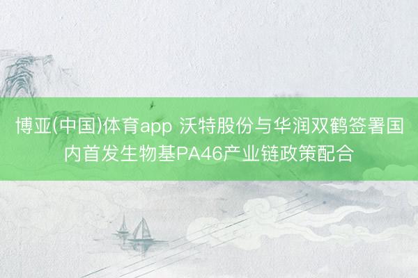 博亚(中国)体育app 沃特股份与华润双鹤签署国内首发生物基PA46产业链政策配合