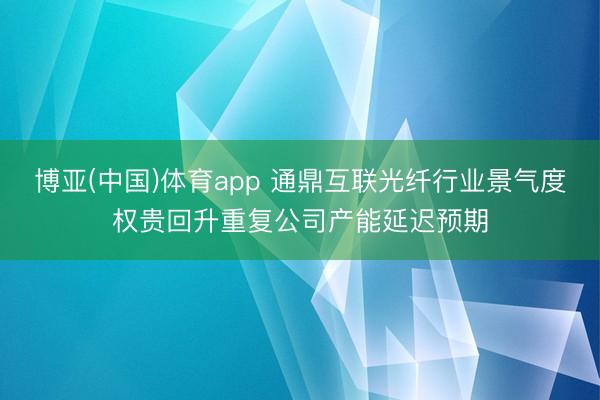 博亚(中国)体育app 通鼎互联光纤行业景气度权贵回升重复公司产能延迟预期