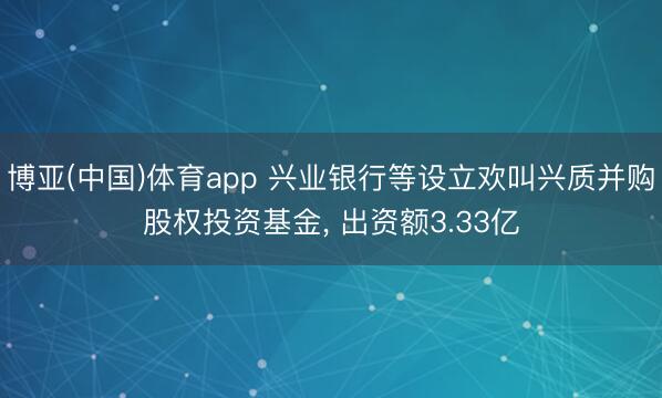 博亚(中国)体育app 兴业银行等设立欢叫兴质并购股权投资基金， 出资额3.33亿