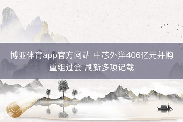 博亚体育app官方网站 中芯外洋406亿元并购重组过会 刷新多项记载