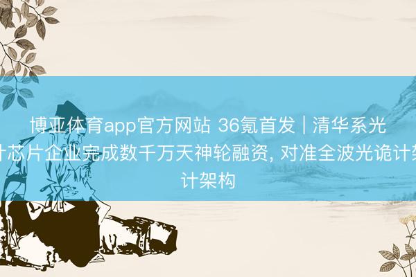 博亚体育app官方网站 36氪首发 | 清华系光诡计芯片企业完成数千万天神轮融资， 对准全波光诡计架构