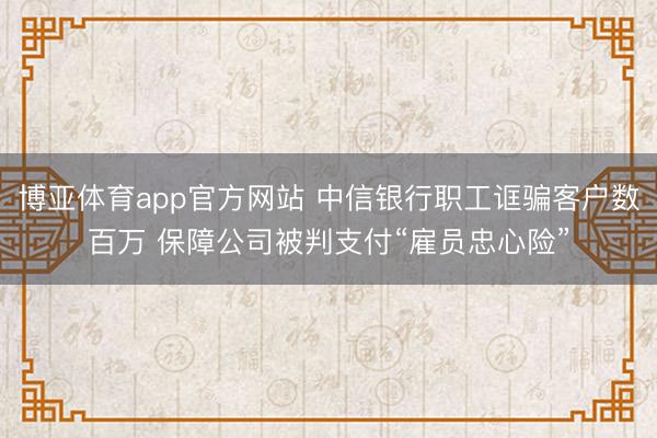 博亚体育app官方网站 中信银行职工诓骗客户数百万 保障公司被判支付“雇员忠心险”