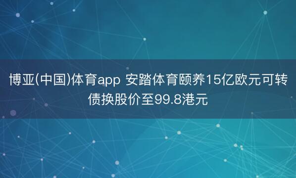 博亚(中国)体育app 安踏体育颐养15亿欧元可转债换股价至99.8港元
