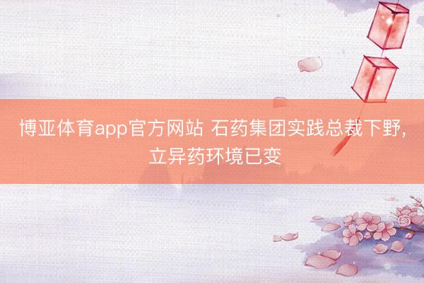 博亚体育app官方网站 石药集团实践总裁下野， 立异药环境已变