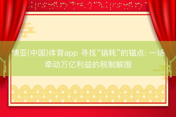 博亚(中国)体育app 寻找“销耗”的锚点: 一场牵动万亿利益的税制解围