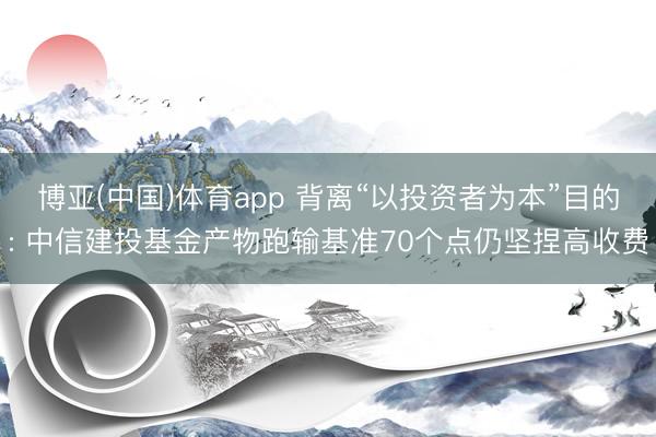 博亚(中国)体育app 背离“以投资者为本”目的: 中信建投基金产物跑输基准70个点仍坚捏高收费