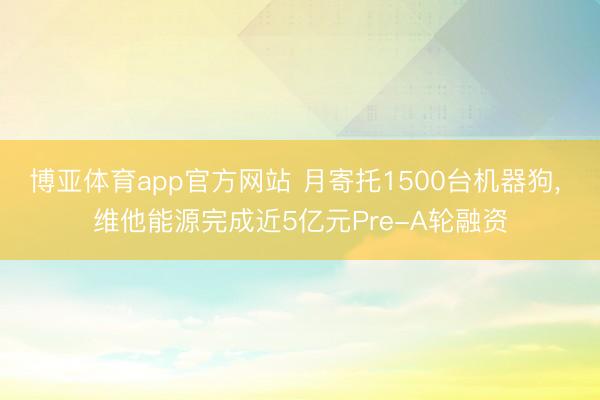 博亚体育app官方网站 月寄托1500台机器狗， 维他能源完成近5亿元Pre-A轮融资