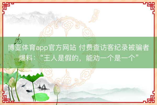 博亚体育app官方网站 付费查访客纪录被骗者爆料：“王人是假的，能劝一个是一个”