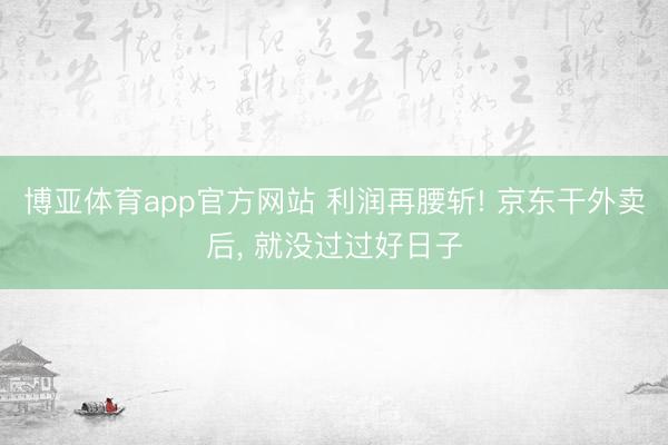 博亚体育app官方网站 利润再腰斩! 京东干外卖后， 就没过过好日子