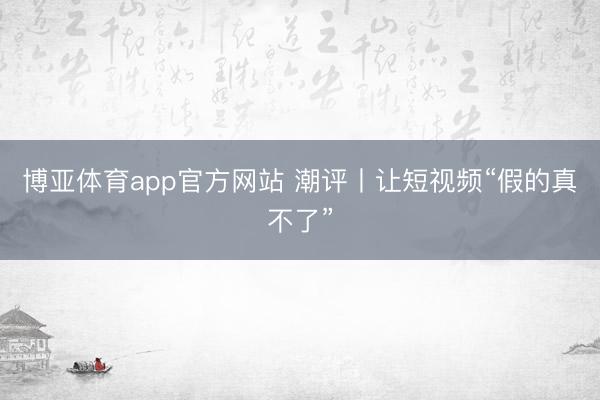 博亚体育app官方网站 潮评丨让短视频“假的真不了”