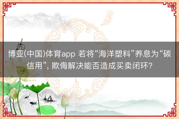 博亚(中国)体育app 若将“海洋塑料”养息为“碳信用”， 欺侮解决能否造成买卖闭环?