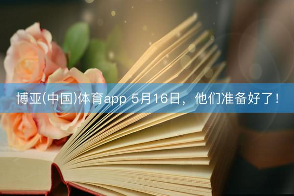 博亚(中国)体育app 5月16日，他们准备好了！