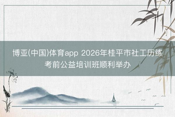 博亚(中国)体育app 2026年桂平市社工历练考前公益培训班顺利举办