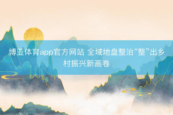 博亚体育app官方网站 全域地盘整治“整”出乡村振兴新画卷