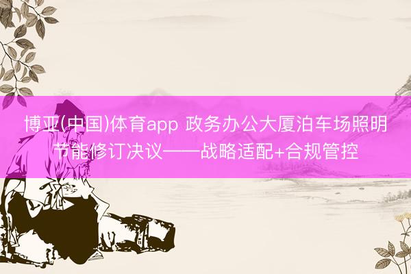 博亚(中国)体育app 政务办公大厦泊车场照明节能修订决议——战略适配+合规管控