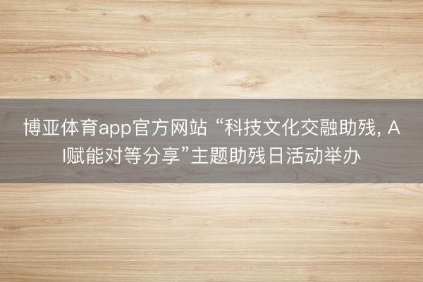 博亚体育app官方网站 “科技文化交融助残， AI赋能对等分享”主题助残日活动举办