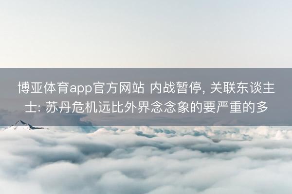 博亚体育app官方网站 内战暂停， 关联东谈主士: 苏丹危机远比外界念念象的要严重的多