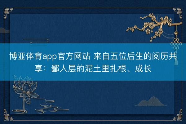 博亚体育app官方网站 来自五位后生的阅历共享：鄙人层的泥土里扎根、成长