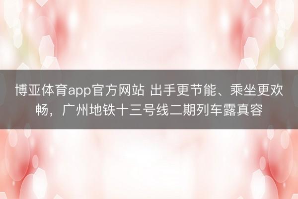 博亚体育app官方网站 出手更节能、乘坐更欢畅，广州地铁十三号线二期列车露真容
