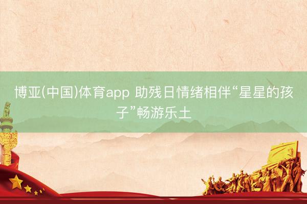 博亚(中国)体育app 助残日情绪相伴“星星的孩子”畅游乐土