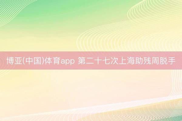 博亚(中国)体育app 第二十七次上海助残周脱手