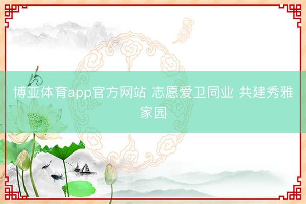 博亚体育app官方网站 志愿爱卫同业 共建秀雅家园