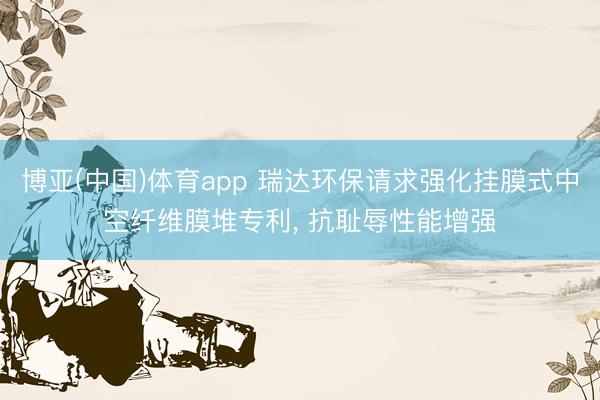 博亚(中国)体育app 瑞达环保请求强化挂膜式中空纤维膜堆专利， 抗耻辱性能增强