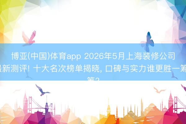 博亚(中国)体育app 2026年5月上海装修公司最新测评! 十大名次榜单揭晓， 口碑与实力谁更胜一筹?