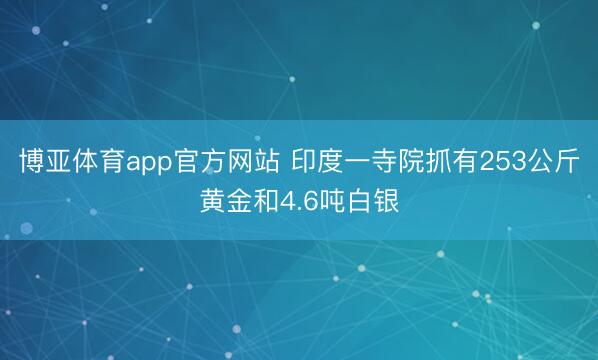 博亚体育app官方网站 印度一寺院抓有253公斤黄金和4.6吨白银