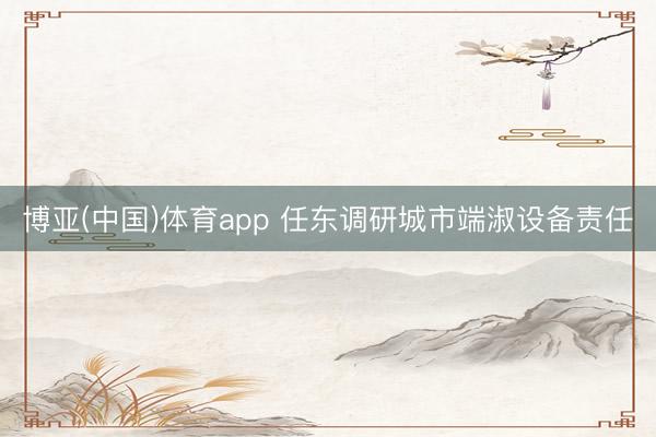 博亚(中国)体育app 任东调研城市端淑设备责任