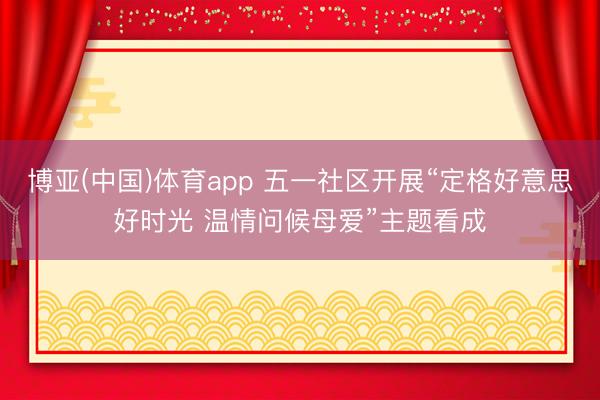 博亚(中国)体育app 五一社区开展“定格好意思好时光 温情问候母爱”主题看成