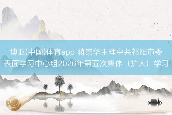 博亚(中国)体育app 蒋崇华主理中共祁阳市委表面学习中心组2026年第五次集体（扩大）学习