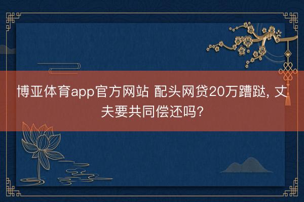 博亚体育app官方网站 配头网贷20万蹧跶, 丈夫要共同偿还吗?