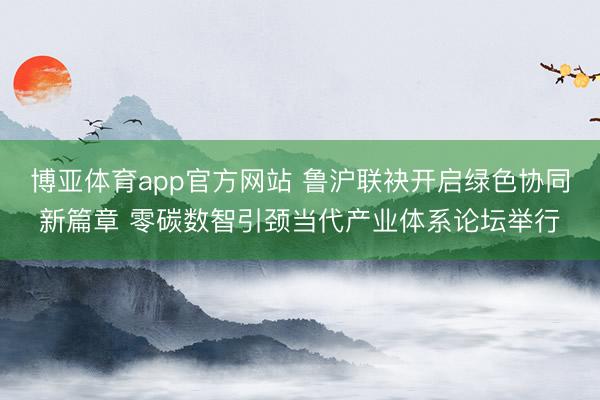 博亚体育app官方网站 鲁沪联袂开启绿色协同新篇章 零碳数智引颈当代产业体系论坛举行