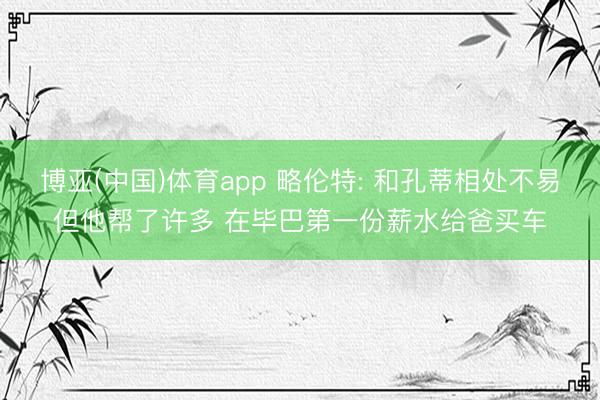博亚(中国)体育app 略伦特: 和孔蒂相处不易但他帮了许多 在毕巴第一份薪水给爸买车