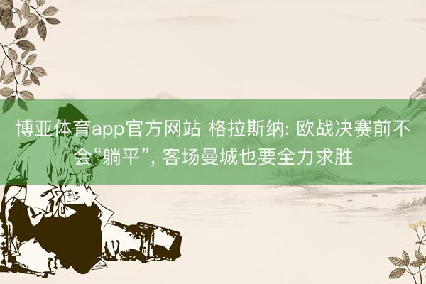 博亚体育app官方网站 格拉斯纳: 欧战决赛前不会“躺平”， 客场曼城也要全力求胜