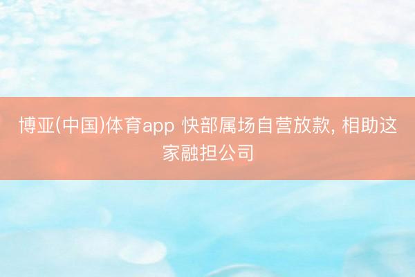 博亚(中国)体育app 快部属场自营放款， 相助这家融担公司