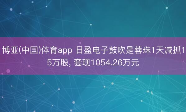 博亚(中国)体育app 日盈电子鼓吹是蓉珠1天减抓15万股， 套现1054.26万元