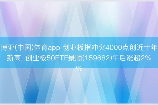 博亚(中国)体育app 创业板指冲突4000点创近十年新高， 创业板50ETF景顺(159682)午后涨超2%