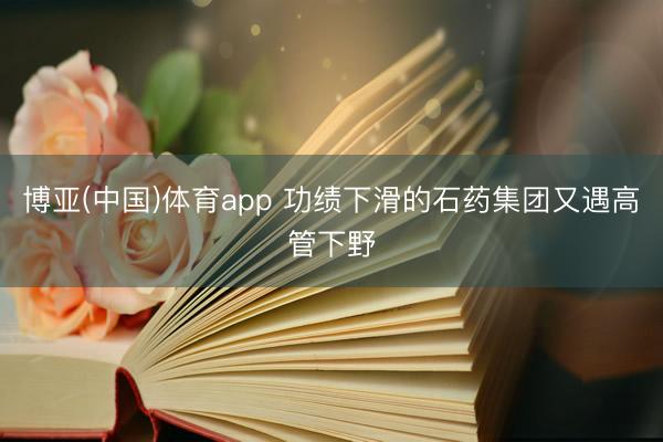 博亚(中国)体育app 功绩下滑的石药集团又遇高管下野