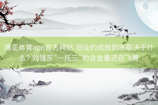 博亚体育app官方网站 创业的成败到底取决于什么? 刘强东“一托三”的含金量还在飞腾