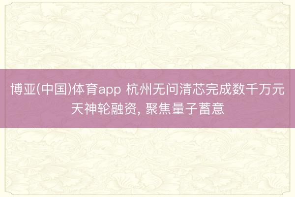 博亚(中国)体育app 杭州无问清芯完成数千万元天神轮融资， 聚焦量子蓄意
