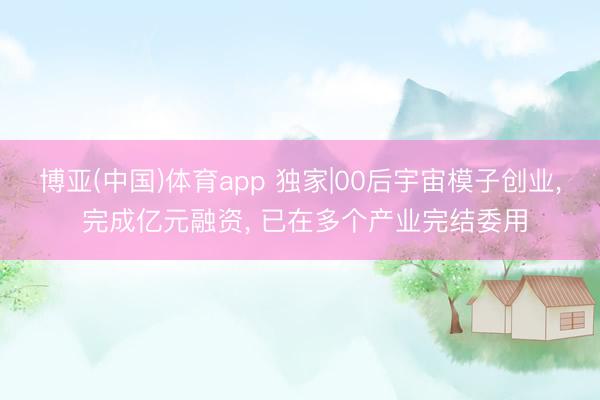 博亚(中国)体育app 独家|00后宇宙模子创业， 完成亿元融资， 已在多个产业完结委用
