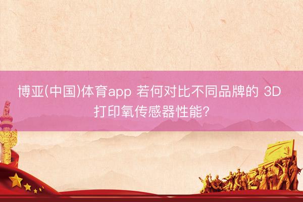 博亚(中国)体育app 若何对比不同品牌的 3D 打印氧传感器性能?