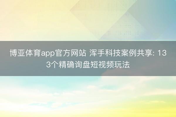博亚体育app官方网站 浑手科技案例共享: 133个精确询盘短视频玩法